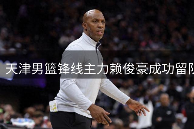 天津男篮锋线主力赖俊豪成功留队 新赛季阵容迎来关键拼图